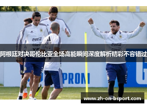 阿根廷对决哥伦比亚全场高能瞬间深度解析精彩不容错过