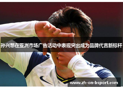 孙兴慜在亚洲市场广告活动中表现突出成为品牌代言新标杆