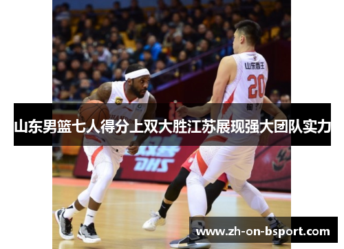 山东男篮七人得分上双大胜江苏展现强大团队实力