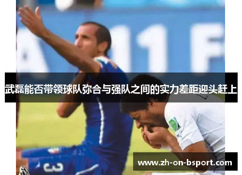 武磊能否带领球队弥合与强队之间的实力差距迎头赶上