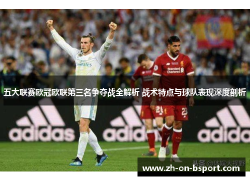 五大联赛欧冠欧联第三名争夺战全解析 战术特点与球队表现深度剖析