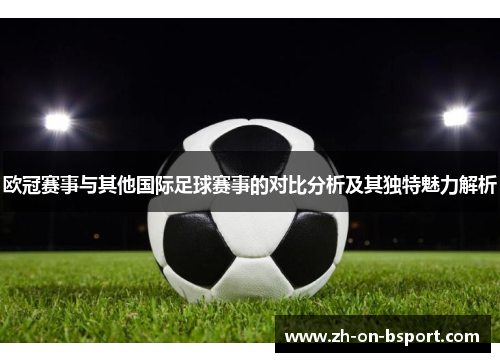 欧冠赛事与其他国际足球赛事的对比分析及其独特魅力解析