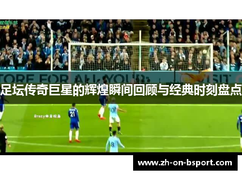 足坛传奇巨星的辉煌瞬间回顾与经典时刻盘点