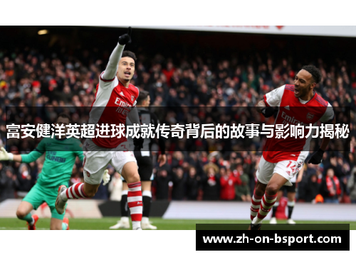 富安健洋英超进球成就传奇背后的故事与影响力揭秘 富安健洋英超进球成就传奇背后的故事与影响力揭秘