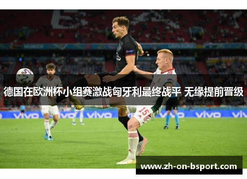 德国在欧洲杯小组赛激战匈牙利最终战平 无缘提前晋级