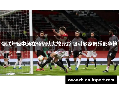 曼联年轻中场在预备队大放异彩 吸引多家俱乐部争抢