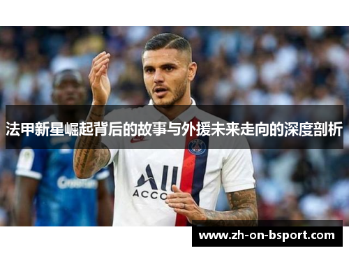 法甲新星崛起背后的故事与外援未来走向的深度剖析 法甲新星崛起背后的故事与外援未来走向的深度剖析