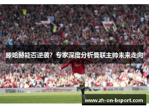 滕哈赫能否逆袭?专家深度分析曼联主帅未来走向 滕哈赫能否逆袭?专家深度分析曼联主帅未来走向