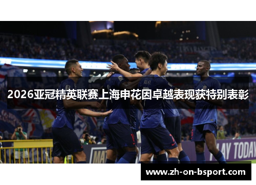 2026亚冠精英联赛上海申花因卓越表现获特别表彰 2026亚冠精英联赛上海申花因卓越表现获特别表彰
