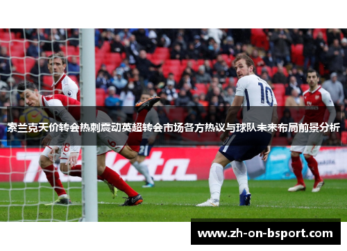 索兰克天价转会热刺震动英超转会市场各方热议与球队未来布局前景分析